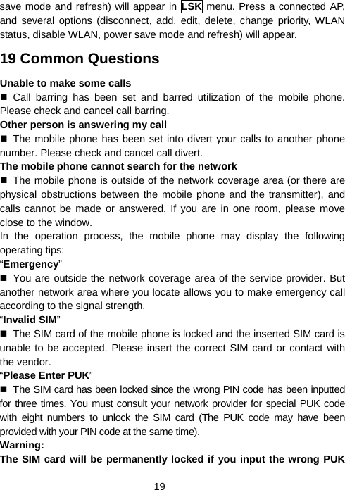  19save mode and refresh) will appear in LSK menu. Press a connected AP, and several options (disconnect, add, edit, delete, change priority, WLAN status, disable WLAN, power save mode and refresh) will appear. 19 Common Questions Unable to make some calls  Call barring has been set and barred utilization of the mobile phone. Please check and cancel call barring. Other person is answering my call  The mobile phone has been set into divert your calls to another phone number. Please check and cancel call divert. The mobile phone cannot search for the network   The mobile phone is outside of the network coverage area (or there are physical obstructions between the mobile phone and the transmitter), and calls cannot be made or answered. If you are in one room, please move close to the window. In the operation process, the mobile phone may display the following operating tips: “Emergency”   You are outside the network coverage area of the service provider. But another network area where you locate allows you to make emergency call according to the signal strength. “Invalid SIM”   The SIM card of the mobile phone is locked and the inserted SIM card is unable to be accepted. Please insert the correct SIM card or contact with the vendor. “Please Enter PUK”   The SIM card has been locked since the wrong PIN code has been inputted for three times. You must consult your network provider for special PUK code with eight numbers to unlock the SIM card (The PUK code may have been provided with your PIN code at the same time). Warning: The SIM card will be permanently locked if you input the wrong PUK 