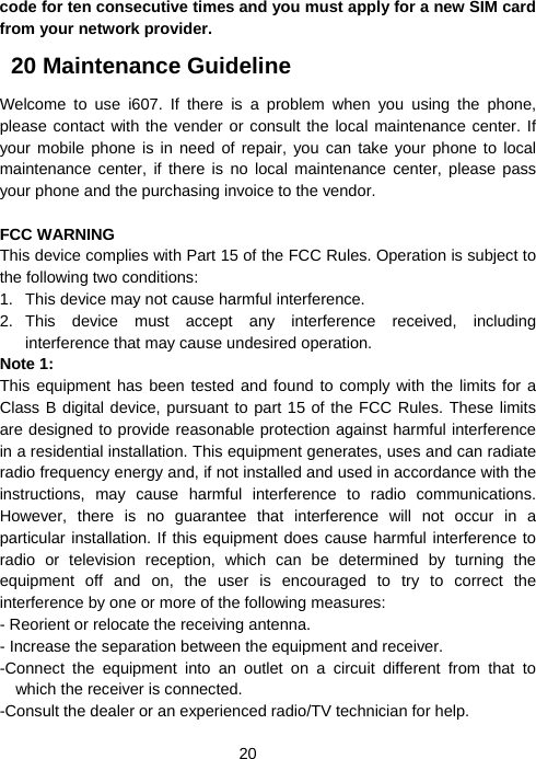  20code for ten consecutive times and you must apply for a new SIM card from your network provider.   20 Maintenance Guideline Welcome to use i607. If there is a problem when you using the phone, please contact with the vender or consult the local maintenance center. If your mobile phone is in need of repair, you can take your phone to local maintenance center, if there is no local maintenance center, please pass your phone and the purchasing invoice to the vendor.  FCC WARNING This device complies with Part 15 of the FCC Rules. Operation is subject to the following two conditions: 1.  This device may not cause harmful interference. 2. This device must accept any interference received, including interference that may cause undesired operation. Note 1:   This equipment has been tested and found to comply with the limits for a Class B digital device, pursuant to part 15 of the FCC Rules. These limits are designed to provide reasonable protection against harmful interference in a residential installation. This equipment generates, uses and can radiate radio frequency energy and, if not installed and used in accordance with the instructions, may cause harmful interference to radio communications. However, there is no guarantee that interference will not occur in a particular installation. If this equipment does cause harmful interference to radio or television reception, which can be determined by turning the equipment off and on, the user is encouraged to try to correct the interference by one or more of the following measures: - Reorient or relocate the receiving antenna. - Increase the separation between the equipment and receiver. -Connect the equipment into an outlet on a circuit different from that to which the receiver is connected. -Consult the dealer or an experienced radio/TV technician for help. 