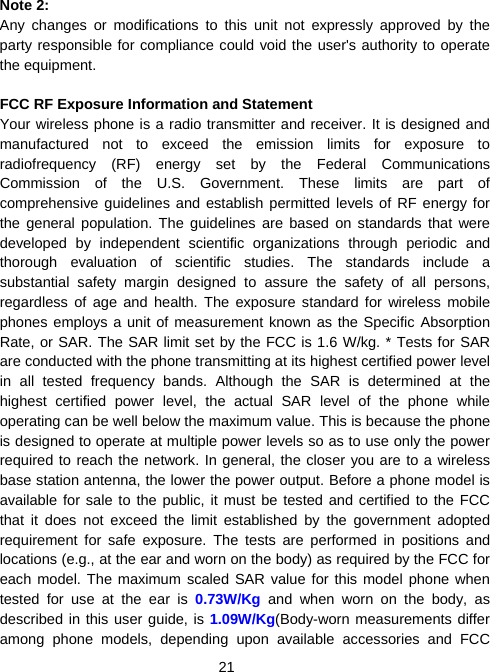  21 Note 2: Any changes or modifications to this unit not expressly approved by the party responsible for compliance could void the user&apos;s authority to operate the equipment.  FCC RF Exposure Information and Statement Your wireless phone is a radio transmitter and receiver. It is designed and manufactured not to exceed the emission limits for exposure to radiofrequency (RF) energy set by the Federal Communications Commission of the U.S. Government. These limits are part of comprehensive guidelines and establish permitted levels of RF energy for the general population. The guidelines are based on standards that were developed by independent scientific organizations through periodic and thorough evaluation of scientific studies. The standards include a substantial safety margin designed to assure the safety of all persons, regardless of age and health. The exposure standard for wireless mobile phones employs a unit of measurement known as the Specific Absorption Rate, or SAR. The SAR limit set by the FCC is 1.6 W/kg. * Tests for SAR are conducted with the phone transmitting at its highest certified power level in all tested frequency bands. Although the SAR is determined at the highest certified power level, the actual SAR level of the phone while operating can be well below the maximum value. This is because the phone is designed to operate at multiple power levels so as to use only the power required to reach the network. In general, the closer you are to a wireless base station antenna, the lower the power output. Before a phone model is available for sale to the public, it must be tested and certified to the FCC that it does not exceed the limit established by the government adopted requirement for safe exposure. The tests are performed in positions and locations (e.g., at the ear and worn on the body) as required by the FCC for each model. The maximum scaled SAR value for this model phone when tested for use at the ear is 0.73W/Kg  and when worn on the body, as described in this user guide, is 1.09W/Kg(Body-worn measurements differ among phone models, depending upon available accessories and FCC 