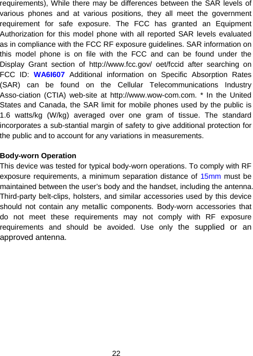  22requirements), While there may be differences between the SAR levels of various phones and at various positions, they all meet the government requirement for safe exposure. The FCC has granted an Equipment Authorization for this model phone with all reported SAR levels evaluated as in compliance with the FCC RF exposure guidelines. SAR information on this model phone is on file with the FCC and can be found under the Display Grant section of http://www.fcc.gov/ oet/fccid after searching on FCC ID: WA6I607  Additional information on Specific Absorption Rates (SAR) can be found on the Cellular Telecommunications Industry Asso-ciation (CTIA) web-site at http://www.wow-com.com. * In the United States and Canada, the SAR limit for mobile phones used by the public is 1.6 watts/kg (W/kg) averaged over one gram of tissue. The standard incorporates a sub-stantial margin of safety to give additional protection for the public and to account for any variations in measurements.  Body-worn Operation This device was tested for typical body-worn operations. To comply with RF exposure requirements, a minimum separation distance of 15mm must be maintained between the user’s body and the handset, including the antenna. Third-party belt-clips, holsters, and similar accessories used by this device should not contain any metallic components. Body-worn accessories that do not meet these requirements may not comply with RF exposure requirements and should be avoided. Use only the supplied or an approved antenna. 