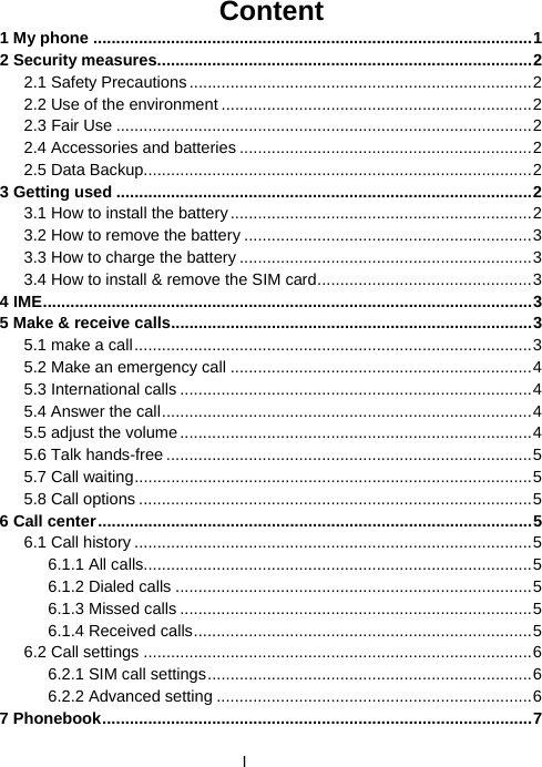  IContent 1 My phone ................................................................................................1 2 Security measures..................................................................................2 2.1 Safety Precautions...........................................................................2 2.2 Use of the environment ....................................................................2 2.3 Fair Use ...........................................................................................2 2.4 Accessories and batteries ................................................................2 2.5 Data Backup.....................................................................................2 3 Getting used ...........................................................................................2 3.1 How to install the battery..................................................................2 3.2 How to remove the battery ...............................................................3 3.3 How to charge the battery ................................................................3 3.4 How to install &amp; remove the SIM card...............................................3 4 IME...........................................................................................................3 5 Make &amp; receive calls...............................................................................3 5.1 make a call.......................................................................................3 5.2 Make an emergency call ..................................................................4 5.3 International calls .............................................................................4 5.4 Answer the call.................................................................................4 5.5 adjust the volume.............................................................................4 5.6 Talk hands-free ................................................................................5 5.7 Call waiting.......................................................................................5 5.8 Call options ......................................................................................5 6 Call center...............................................................................................5 6.1 Call history .......................................................................................5 6.1.1 All calls.....................................................................................5 6.1.2 Dialed calls ..............................................................................5 6.1.3 Missed calls .............................................................................5 6.1.4 Received calls..........................................................................5 6.2 Call settings .....................................................................................6 6.2.1 SIM call settings.......................................................................6 6.2.2 Advanced setting .....................................................................6 7 Phonebook..............................................................................................7 