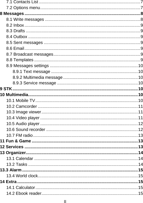  II7.1 Contacts List ....................................................................................7 7.2 Options menu...................................................................................7 8 Messages................................................................................................8 8.1 Write messages ...............................................................................8 8.2 Inbox................................................................................................9 8.3 Drafts ...............................................................................................9 8.4 Outbox .............................................................................................9 8.5 Sent messages ................................................................................9 8.6 Email................................................................................................9 8.7 Broadcast messages........................................................................9 8.8 Templates ........................................................................................9 8.9 Messages settings .........................................................................10 8.9.1 Text message ........................................................................10 8.9.2 Multimedia message..............................................................10 8.9.3 Service message ...................................................................10 9 STK........................................................................................................10 10 Multimedia...........................................................................................10 10.1 Mobile TV.....................................................................................10 10.2 Camcorder ...................................................................................11 10.3 Image viewer................................................................................11 10.4 Video player .................................................................................11 10.5 Audio player .................................................................................12 10.6 Sound recorder ............................................................................12 10.7 FM radio.......................................................................................13 11 Fun &amp; Game ........................................................................................13 12 Services ..............................................................................................13 13 Organizer.............................................................................................14 13.1 Calendar ......................................................................................14 13.2 Tasks ...........................................................................................14 13.3 Alarm................................................................................................15 13.4 World clock...................................................................................15 14 Extra ....................................................................................................15 14.1 Calculator.....................................................................................15 14.2 Ebook reader................................................................................15 