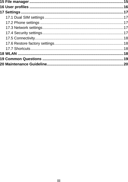  III15 File manager .......................................................................................15 16 User profiles .......................................................................................16 17 Settings...............................................................................................17 17.1 Dual SIM settings.........................................................................17 17.2 Phone settings .............................................................................17 17.3 Network settings...........................................................................17 17.4 Security settings...........................................................................17 17.5 Connectivity..................................................................................18 17.6 Restore factory settings................................................................18 17.7 Shortcuts......................................................................................18 18 WLAN ..................................................................................................18 19 Common Questions ...........................................................................19 20 Maintenance Guideline.......................................................................20  