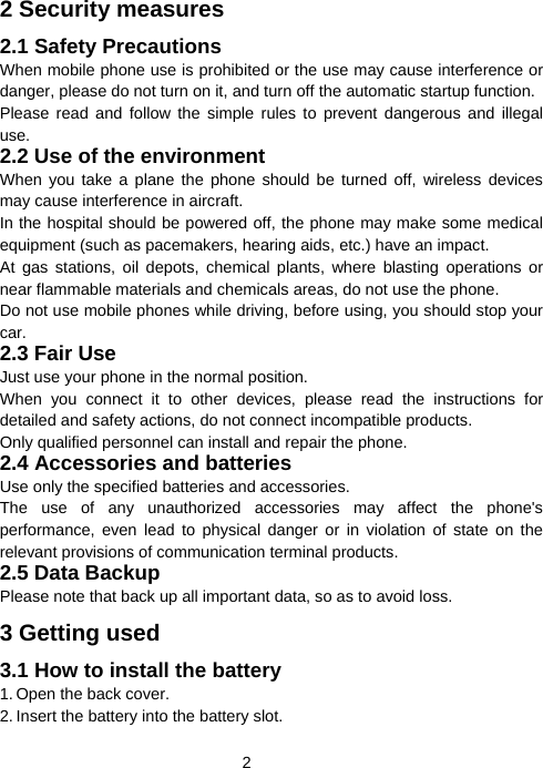  22 Security measures 2.1 Safety Precautions When mobile phone use is prohibited or the use may cause interference or danger, please do not turn on it, and turn off the automatic startup function. Please read and follow the simple rules to prevent dangerous and illegal use. 2.2 Use of the environment When you take a plane the phone should be turned off, wireless devices may cause interference in aircraft. In the hospital should be powered off, the phone may make some medical equipment (such as pacemakers, hearing aids, etc.) have an impact. At gas stations, oil depots, chemical plants, where blasting operations or near flammable materials and chemicals areas, do not use the phone. Do not use mobile phones while driving, before using, you should stop your car. 2.3 Fair Use Just use your phone in the normal position. When you connect it to other devices, please read the instructions for detailed and safety actions, do not connect incompatible products. Only qualified personnel can install and repair the phone. 2.4 Accessories and batteries Use only the specified batteries and accessories. The use of any unauthorized accessories may affect the phone&apos;s performance, even lead to physical danger or in violation of state on the relevant provisions of communication terminal products. 2.5 Data Backup Please note that back up all important data, so as to avoid loss. 3 Getting used 3.1 How to install the battery 1. Open the back cover. 2. Insert the battery into the battery slot. 