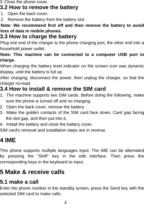  33. Close the phone cover. 3.2 How to remove the battery 1.  Open the back cover. 2.  Remove the battery from the battery slot. Note: We recommend first off and then remove the battery to avoid loss of data in mobile phones. 3.3 How to charge the battery Plug one end of the charger to the phone charging port, the other end into a household power outlet.   Note: This machine can be connected to a computer USB port to charge. When charging the battery level indicator on the screen icon was dynamic display, until the battery is full up. After charging, disconnect the power, then unplug the charger, so that the charger no-load. 3.4 How to install &amp; remove the SIM card 1.  The machine supports two SIM cards. Before doing the following, make sure the phone is turned off and no charging. 2.  Open the back cover, remove the battery. 3.  Make the golden contacts of the SIM card face down, Card gap facing the slot gap, and then put into it. 4.  Install the battery and close the battery cover. SIM card&apos;s removal and installation steps are in reverse. 4 IME This phone supports multiple languages input. The IME can be alternated by pressing the “Shift” key in the edit interface. Then press the corresponding keys in the keyboard to input. 5 Make &amp; receive calls 5.1 make a call Enter the phone number in the standby screen, press the Send key with the selected SIM card to make calls. 