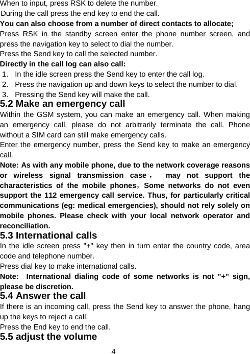  4When to input, press RSK to delete the number. During the call press the end key to end the call. You can also choose from a number of direct contacts to allocate; Press RSK in the standby screen enter the phone number screen, and press the navigation key to select to dial the number. Press the Send key to call the selected number. Directly in the call log can also call: 1.  In the idle screen press the Send key to enter the call log. 2.  Press the navigation up and down keys to select the number to dial. 3.  Pressing the Send key will make the call. 5.2 Make an emergency call Within the GSM system, you can make an emergency call. When making an emergency call, please do not arbitrarily terminate the call. Phone without a SIM card can still make emergency calls. Enter the emergency number, press the Send key to make an emergency call. Note: As with any mobile phone, due to the network coverage reasons or wireless signal transmission case ， may not support the characteristics of the mobile phones，Some networks do not even support the 112 emergency call service. Thus, for particularly critical communications (eg: medical emergencies), should not rely solely on mobile phones. Please check with your local network operator and reconciliation. 5.3 International calls In the idle screen press &quot;+&quot; key then in turn enter the country code, area code and telephone number. Press dial key to make international calls. Note:  International dialing code of some networks is not &quot;+&quot; sign, please be discretion. 5.4 Answer the call If there is an incoming call, press the Send key to answer the phone, hang up the keys to reject a call. Press the End key to end the call. 5.5 adjust the volume 