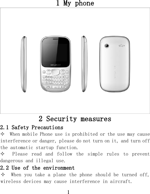  1 1 My phone  2 Security measures 2.1 Safety Precautions   When mobile Phone use is prohibited or the use may cause interference or danger, please do not turn on it, and turn off the automatic startup function.   Please  read  and  follow  the  simple  rules  to  prevent dangerous and illegal use. 2.2 Use of the environment   When you take a plane the phone should be turned off, wireless devices may cause interference in aircraft. 