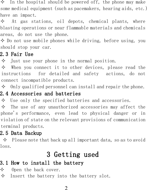  2   In the hospital should be powered off, the phone may make some medical equipment (such as pacemakers, hearing aids, etc.) have an impact.   At  gas  stations,  oil  depots,  chemical  plants,  where blasting operations or near flammable materials and chemicals areas, do not use the phone.  Do not use mobile phones while driving, before using, you should stop your car. 2.3 Fair Use   Just use your phone in the normal position.   When you connect it to other devices, please read the instructions    for  detailed  and  safety    actions,  do  not connect incompatible products.   Only qualified personnel can install and repair the phone. 2.4 Accessories and batteries   Use only the specified batteries and accessories.   The use of any unauthorized accessories may affect the phone&apos;s  performance,  even  lead  to  physical  danger  or  in violation of state on the relevant provisions of communication terminal products. 2.5 Data Backup   Please note that back up all important data, so as to avoid loss. 3 Getting used 3.1 How to install the battery    Open the back cover.   Insert the battery into the battery slot. 