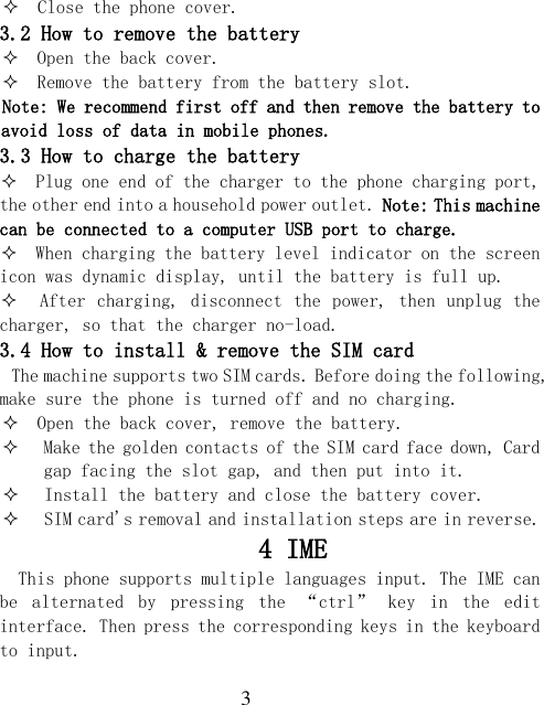  3   Close the phone cover. 3.2 How to remove the battery   Open the back cover.   Remove the battery from the battery slot. Note: We recommend first off and then remove the battery to avoid loss of data in mobile phones. 3.3 How to charge the battery   Plug one end of the charger to the phone charging port, the other end into a household power outlet. Note: This machine can be connected to a computer USB port to charge.   When charging the battery level indicator on the screen icon was dynamic display, until the battery is full up.   After charging, disconnect the power, then unplug the charger, so that the charger no-load. 3.4 How to install &amp; remove the SIM card The machine supports two SIM cards. Before doing the following, make sure the phone is turned off and no charging.   Open the back cover, remove the battery.  Make the golden contacts of the SIM card face down, Card gap facing the slot gap, and then put into it.  Install the battery and close the battery cover.  SIM card&apos;s removal and installation steps are in reverse. 4 IME   This phone supports multiple languages input. The IME can be  alternated  by  pressing  the  “ctrl”  key  in  the  edit interface. Then press the corresponding keys in the keyboard to input. 