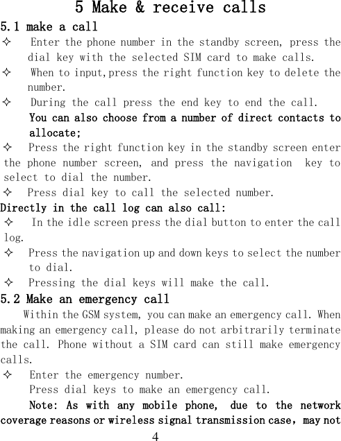  4 5 Make &amp; receive calls 5.1 make a call  Enter the phone number in the standby screen, press the dial key with the selected SIM card to make calls.  When to input,press the right function key to delete the number.  During the call press the end key to end the call. You can also choose from a number of direct contacts to allocate;  Press the right function key in the standby screen enter the phone number screen, and press the navigation  key to select to dial the number.  Press dial key to call the selected number. Directly in the call log can also call:  In the idle screen press the dial button to enter the call log.  Press the navigation up and down keys to select the number to dial.  Pressing the dial keys will make the call. 5.2 Make an emergency call Within the GSM system, you can make an emergency call. When making an emergency call, please do not arbitrarily terminate the call. Phone without a SIM card can still make emergency calls.  Enter the emergency number. Press dial keys to make an emergency call. Note:  As  with  any  mobile  phone, due  to  the  network coverage reasons or wireless signal transmission case，may not 