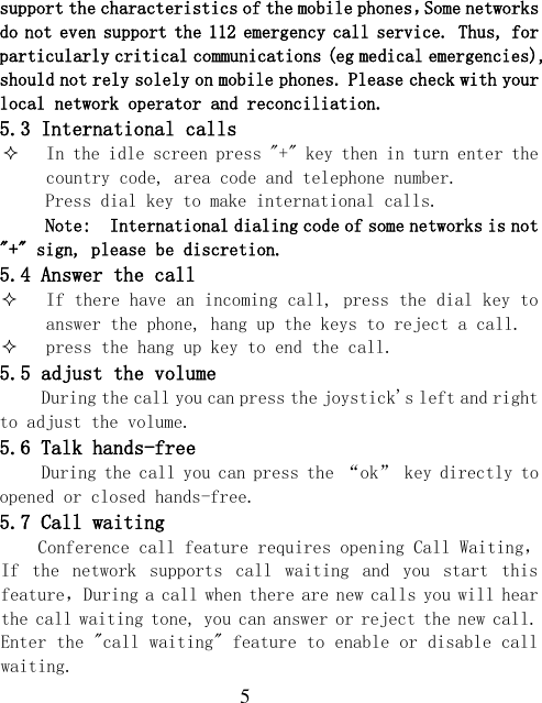  5 support the characteristics of the mobile phones，Some networks do not even support the 112 emergency call service. Thus, for particularly critical communications (eg medical emergencies), should not rely solely on mobile phones. Please check with your local network operator and reconciliation. 5.3 International calls  In the idle screen press &quot;+&quot; key then in turn enter the country code, area code and telephone number. Press dial key to make international calls. Note:  International dialing code of some networks is not &quot;+&quot; sign, please be discretion. 5.4 Answer the call  If there have an incoming call, press the dial key to answer the phone, hang up the keys to reject a call.  press the hang up key to end the call. 5.5 adjust the volume During the call you can press the joystick&apos;s left and right to adjust the volume. 5.6 Talk hands-free During the call you can press the “ok” key directly to opened or closed hands-free. 5.7 Call waiting Conference call feature requires opening Call Waiting，If  the  network  supports  call  waiting  and  you  start  this feature，During a call when there are new calls you will hear the call waiting tone, you can answer or reject the new call. Enter the &quot;call waiting&quot; feature to enable or disable call waiting. 