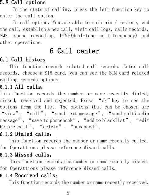  6 5.8 Call options      In the state of calling, press the left function key to enter the call option. In call option，You are able to maintain / restore, end the call, establish a new call, visit call logs, calls records, SMS,  sound  recording,  DTMF(dual-tone  multifrequency)  and other operations. 6 Call center 6.1 Call history This function records related call records. Enter call records, choose a SIM card, you can see the SIM card related calling records options. 6.1.1 All calls： This function records the  number or  name recently dialed, missed, received and rejected.  Press “ok”key to  see  the options from the list. The options that can be chosen are “view”, “call”, “send text message”, “send multimedia message”, “save to phonebook”, “add to blacklist”, “edit before call”, “delete”, “advanced”. 6.1.2 Dialed calls： This function records the number or name recently called. for Operattions please reference Missed calls. 6.1.3 Missed calls： This function records the number or name recently missed. for Operattions please reference Missed calls. 6.1.4 Received calls： This function records the number or name recently received. 