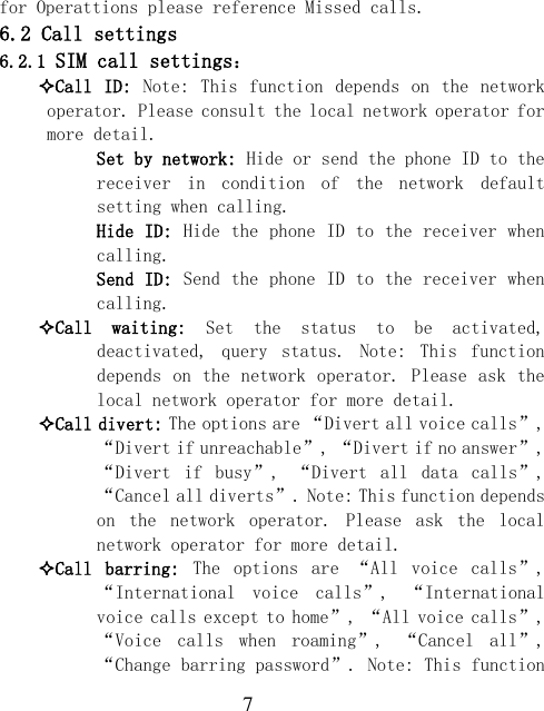  7 for Operattions please reference Missed calls. 6.2 Call settings 6.2.1 SIM call settings： Call ID: Note:  This function depends on the  network operator. Please consult the local network operator for more detail.   Set by network: Hide or send the phone ID to the receiver  in  condition  of  the  network  default setting when calling.   Hide ID: Hide the phone ID to the receiver when calling.   Send ID: Send the phone ID to the receiver when calling. Call  waiting:  Set  the  status  to  be  activated, deactivated,  query  status.  Note:  This  function depends on the network operator. Please ask the local network operator for more detail. Call divert: The options are “Divert all voice calls”, “Divert if unreachable”, “Divert if no answer”, “Divert  if  busy”,  “Divert  all  data  calls”, “Cancel all diverts”. Note: This function depends on  the  network  operator.  Please  ask  the  local network operator for more detail. Call  barring:  The  options  are  “All  voice  calls”, “International  voice  calls”,  “International voice calls except to home”, “All voice calls”, “Voice  calls  when  roaming”,  “Cancel  all”, “Change barring password”. Note: This function 