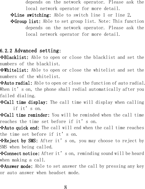  8 depends on the network operator. Please ask the local network operator for more detail. Line switching: Able to switch line 1 or line 2. Group list: Able to set group list. Note: This function depends on the network operator. Please ask the local network operator for more detail.  6.2.2 Advanced setting: Blacklist: Able to open or close the blacklist and set the numbers of the blacklist. Whitelist: Able to open or close the whitelist and set the numbers of the whitelist. Auto radial: Able to open or close the function of auto radial. When it’s on, the phone shall redial automatically after you failed dialing. Call time display: The call time will display when calling if it’s on. Call time reminder: You will be reminded when the call time reaches the time set before if it’s on. Auto quick end: The call will end when the call time reaches the time set before if it’s on. Reject by SMS: After it’s on, you may choose to reject by SMS when being called. Connect notice: After it’s on, reminding sound will be heard when making a call. Answer mode: Able to set answer the call by pressing any key or auto answer when headset mode.  