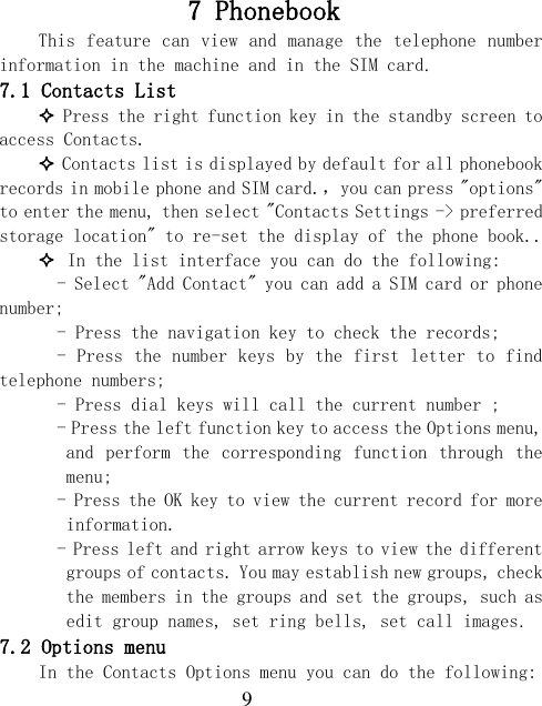  9 7 Phonebook   This feature can view and manage the telephone number information in the machine and in the SIM card. 7.1 Contacts List  Press the right function key in the standby screen to access Contacts.  Contacts list is displayed by default for all phonebook records in mobile phone and SIM card.，you can press &quot;options&quot; to enter the menu, then select &quot;Contacts Settings -&gt; preferred storage location&quot; to re-set the display of the phone book..  In the list interface you can do the following:   - Select &quot;Add Contact&quot; you can add a SIM card or phone number;   - Press the navigation key to check the records;   - Press the number keys by the first letter to find telephone numbers;   - Press dial keys will call the current number ;   - Press the left function key to access the Options menu, and  perform  the  corresponding  function through  the menu;   - Press the OK key to view the current record for more information.   - Press left and right arrow keys to view the different groups of contacts. You may establish new groups, check the members in the groups and set the groups, such as edit group names, set ring bells, set call images. 7.2 Options menu In the Contacts Options menu you can do the following: 