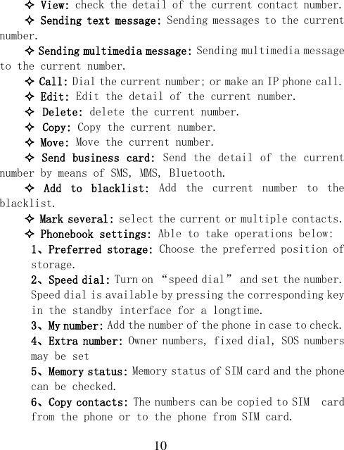  10  View: check the detail of the current contact number.  Sending text message: Sending messages to the current number.  Sending multimedia message: Sending multimedia message to the current number.  Call: Dial the current number; or make an IP phone call.  Edit: Edit the detail of the current number.  Delete: delete the current number.  Copy: Copy the current number.  Move: Move the current number.  Send business card:  Send the detail of the  current number by means of SMS, MMS, Bluetooth.   Add  to  blacklist:  Add  the  current  number  to  the blacklist.  Mark several: select the current or multiple contacts.  Phonebook settings: Able to take operations below: 1、Preferred storage: Choose the preferred position of storage. 2、Speed dial: Turn on “speed dial” and set the number. Speed dial is available by pressing the corresponding key in the standby interface for a longtime. 3、My number: Add the number of the phone in case to check. 4、Extra number: Owner numbers, fixed dial, SOS numbers may be set 5、Memory status: Memory status of SIM card and the phone can be checked. 6、Copy contacts: The numbers can be copied to SIM  card from the phone or to the phone from SIM card. 