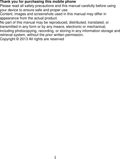  1 Thank you for purchasing this mobile phone Please read all safety precautions and this manual carefully before using your device to ensure safe and proper use. Content, images and screenshots used in this manual may differ in appearance from the actual product. No part of this manual may be reproduced, distributed, translated, or transmitted in any form or by any means, electronic or mechanical, including photocopying, recording, or storing in any information storage and retrieval system, without the prior written permission. Copyright © 2013 All rights are reserved