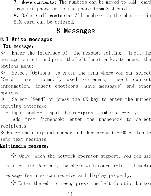  11 7、Move contacts: The numbers can be moved to SIM  card from the phone or to the phone from SIM card. 8、Delete all contacts: All numbers in the phone or in SIM card can be deleted. 8 Messages 8.1 Write messages Txt message：  Enter the interface of  the message editing , input the message content, and press the left function key to access the options menu;  Select &quot;Options&quot; to enter the menu where you can select  &quot;Send,  insert  commonly  used  statement,  insert  contact information,  insert  emoticons,  save  messages&quot;  and  other options  Select &quot;Send&quot; or press the OK key to enter the number inputing interface:   - Input number: input the recipient number directly; -  Add  from  Phonebook:  enter  the  phonebook  to  select recipients.  Enter the recipient number and then press the OK button to send text messages. Multimedia message：  Only  when the network operator support, you can use this feature. And only the phone with compatible multimedia message features can receive and display properly.  Enter the edit screen, press the left function button 