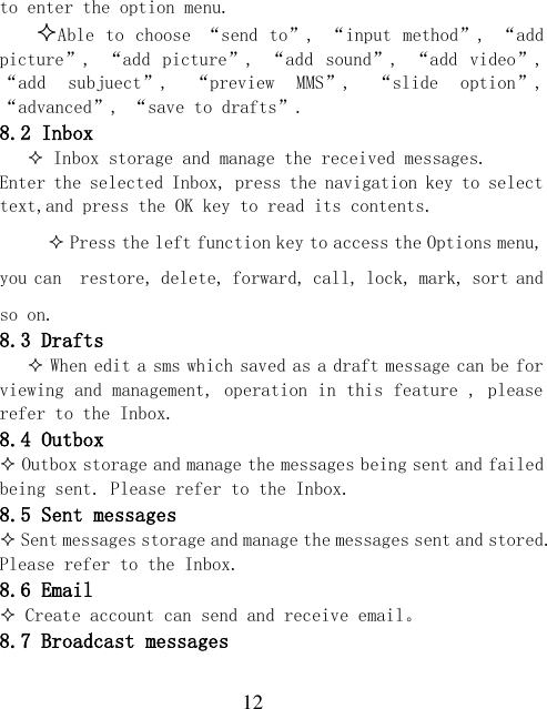  12 to enter the option menu. Able to  choose “send to”,  “input method”, “add picture”,  “add  picture”,  “add  sound”,  “add  video”, “add  subjuect”,  “preview  MMS”,  “slide  option”, “advanced”, “save to drafts”. 8.2 Inbox  Inbox storage and manage the received messages. Enter the selected Inbox, press the navigation key to select text,and press the OK key to read its contents.  Press the left function key to access the Options menu, you can  restore, delete, forward, call, lock, mark, sort and so on. 8.3 Drafts     When edit a sms which saved as a draft message can be for viewing and management, operation in this feature , please refer to the Inbox. 8.4 Outbox  Outbox storage and manage the messages being sent and failed being sent. Please refer to the Inbox. 8.5 Sent messages  Sent messages storage and manage the messages sent and stored. Please refer to the Inbox. 8.6 Email  Create account can send and receive email。 8.7 Broadcast messages 