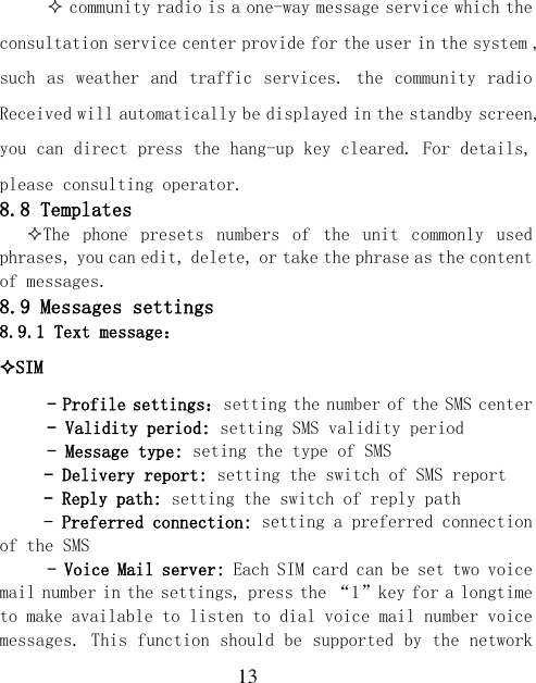  13  community radio is a one-way message service which the consultation service center provide for the user in the system , such as weather  and traffic services. the  community radio Received will automatically be displayed in the standby screen, you can direct press the hang-up key cleared. For details, please consulting operator. 8.8 Templates The  phone  presets  numbers  of  the  unit  commonly  used phrases, you can edit, delete, or take the phrase as the content of messages. 8.9 Messages settings 8.9.1 Text message： SIM  - Profile settings：setting the number of the SMS center - Validity period: setting SMS validity period - Message type: seting the type of SMS - Delivery report: setting the switch of SMS report - Reply path: setting the switch of reply path - Preferred connection: setting a preferred connection of the SMS - Voice Mail server: Each SIM card can be set two voice mail number in the settings, press the “1”key for a longtime to make available to listen to dial voice mail number voice messages. This function should be supported by the network 