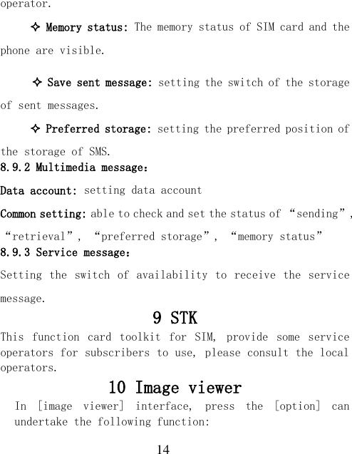  14 operator.  Memory status: The memory status of SIM card and the phone are visible.   Save sent message: setting the switch of the storage of sent messages.  Preferred storage: setting the preferred position of the storage of SMS. 8.9.2 Multimedia message： Data account: setting data account Common setting: able to check and set the status of “sending”, “retrieval”, “preferred storage”, “memory status” 8.9.3 Service message： Setting the  switch of availability to receive the service message. 9 STK This  function  card  toolkit  for  SIM,  provide  some  service operators for subscribers to use, please consult the local operators. 10 Image viewer In  [image  viewer]  interface,  press  the  [option]  can undertake the following function:  
