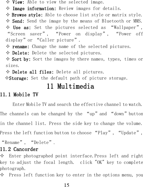  15  View: Able to view the selected image.  Image information: Review images for details.  Browse style: Able to choose list style or matrix style.  Send: Send the image by the means of Bluetooth or MMS.  Use  as:  Set  the  pictures  selected  as  “Wallpaper”, “Screen  saver”,  “Power  on  display”,  “Power  off display”or “Caller picture”.  rename: Change the name of the selected pictures.  Delete: Delete the selected pictures.  Sort by: Sort the images by there names, types, times or sizes.  Delete all files: Delete all pictures.   Storage: Set the default path of picture storage. 11 Multimedia 11.1 Mobile TV Enter Mobile TV and search the effective channel to watch. The channels can be changed by the “up”and “down”button in the channel list. Press the side key to change the volume. Press the left function button to choose “Play”, “Update”, “Rename”, “Delete”. 11.2 Cancorder   Enter photographed point interface.Press left and right key to adjust the focal length.  click &quot;OK&quot; key to complete photograph.   Press left function key to enter in the options menu, you 