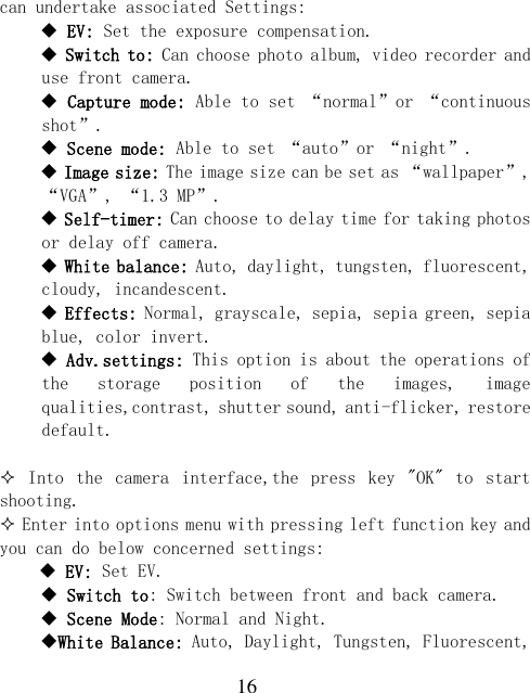  16 can undertake associated Settings:  EV: Set the exposure compensation.  Switch to: Can choose photo album, video recorder and use front camera.  Capture mode: Able to set “normal”or “continuous shot”.  Scene mode: Able to set “auto”or “night”.  Image size: The image size can be set as “wallpaper”, “VGA”, “1.3 MP”.  Self-timer: Can choose to delay time for taking photos or delay off camera.  White balance: Auto, daylight, tungsten, fluorescent, cloudy, incandescent.  Effects: Normal, grayscale, sepia, sepia green, sepia blue, color invert.  Adv.settings: This option is about the operations of the  storage  position  of  the  images,  image qualities,contrast, shutter sound, anti-flicker, restore default.    Into  the  camera  interface,the  press  key  &quot;OK&quot;  to  start shooting.  Enter into options menu with pressing left function key and you can do below concerned settings:     EV: Set EV.    Switch to: Switch between front and back camera.  Scene Mode: Normal and Night. White Balance: Auto, Daylight, Tungsten, Fluorescent, 