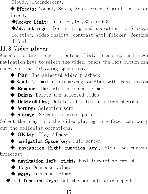 17 Cloudy, Incandescent.  Effects: Normal, Sepia, Sepia green, Sepia blue, Color invert.  Record Limit: Unlimted,15s,30s or 60s. Adv.settings:  For  setting  and  operation  to  Storage location, Video quality ,contrast,Anti-flicker, Restore default. 11.3 Video player Access  to  the  video  interface  list,  press  up  and  down navigation keys to select the video, press the left button can carry out the following operations：  Play：The selected video playback  Send：Via multimedia message or Bluetooth transmission  Rename：The selected video rename  Delete：Delete the selected video  Delete all files：Delete all files the selected video  Sort by：Selection sort  Storage：Select the video path Select the play into the video playing interface, can carry out the following operations：  OK key：Play / Pause  navigation Space key：Full screen   navigation  Right  function  key ：Stop  the  current broadcast  navigation left, right：Fast forward or rewind  *key：Decrease volume  #key：Increase volume  eft function keys：Set whether automatic repeat 