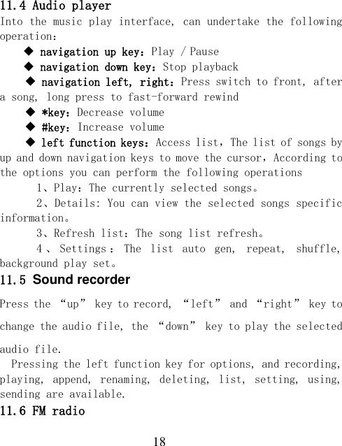  18 11.4 Audio player Into the music play interface, can undertake the following operation：  navigation up key：Play / Pause  navigation down key：Stop playback  navigation left, right：Press switch to front, after a song, long press to fast-forward rewind  *key：Decrease volume  #key：Increase volume  left function keys：Access list，The list of songs by up and down navigation keys to move the cursor，According to the options you can perform the following operations   1、Play：The currently selected songs。   2、Details: You can view the selected songs specific information。   3、Refresh list：The song list refresh。   4、Settings ：The  list  auto  gen,  repeat,  shuffle, background play set。 11.5 Sound recorder Press the “up” key to record, “left” and “right” key to change the audio file, the “down” key to play the selected audio file. Pressing the left function key for options, and recording, playing, append, renaming, deleting, list, setting, using, sending are available. 11.6 FM radio 