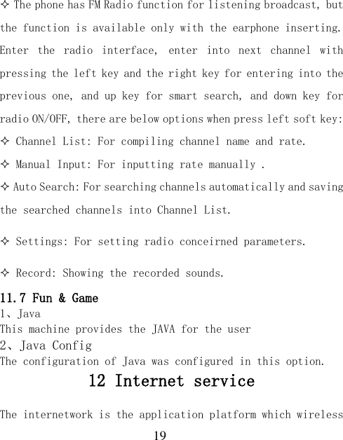  19  The phone has FM Radio function for listening broadcast, but the function is available only with the earphone inserting. Enter  the  radio  interface,  enter  into  next  channel  with pressing the left key and the right key for entering into the previous one, and up key for smart search, and down key for radio ON/OFF, there are below options when press left soft key:  Channel List: For compiling channel name and rate.  Manual Input: For inputting rate manually .  Auto Search: For searching channels automatically and saving the searched channels into Channel List.  Settings: For setting radio conceirned parameters.  Record: Showing the recorded sounds. 11.7 Fun &amp; Game 1、Java This machine provides the JAVA for the user 2、Java Config The configuration of Java was configured in this option. 12 Internet service     The internetwork is the application platform which wireless 