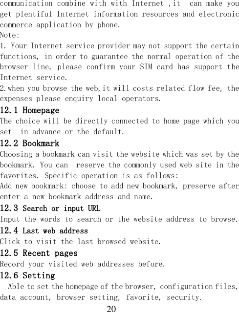  20 communication combine with with Internet ,it  can make you  get plentiful Internet information resources and electronic commerce application by phone.   Note:  1. Your Internet service provider may not support the certain functions, in order to guarantee the normal operation of the browser line, please confirm your SIM card has support the Internet service.  2.when you browse the web,it will costs related flow fee, the expenses please enquiry local operators.  12.1 Homepage The choice will be directly connected to home page which you set  in advance or the default. 12.2 Bookmark Choosing a bookmark can visit the website which was set by the bookmark. You can  reserve the commonly used web site in the favorites. Specific operation is as follows:  Add new bookmark: choose to add new bookmark, preserve after enter a new bookmark address and name. 12.3 Search or input URL Input the words to search or the website address to browse. 12.4 Last web address Click to visit the last browsed website. 12.5 Recent pages Record your visited web addresses before. 12.6 Setting Able to set the homepage of the browser, configuration files, data account, browser setting, favorite, security. 