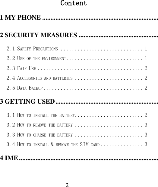  2  Content 1 MY PHONE ............................................................................................................................................................... 1 2 SECURITY MEASURES ......................................................................................................................................... 1 2.1 SAFETY PRECAUTIONS ............................. 1 2.2 USE OF THE ENVIRONMENT ........................... 1 2.3 FAIR USE ..................................... 2 2.4 ACCESSORIES AND BATTERIES ........................ 2 2.5 DATA BACKUP ................................... 2 3 GETTING USED ....................................................................................................................................................... 2 3.1 HOW TO INSTALL THE BATTERY ........................ 2 3.2 HOW TO REMOVE THE BATTERY ........................ 3 3.3 HOW TO CHARGE THE BATTERY ........................ 3 3.4 HOW TO INSTALL &amp; REMOVE THE SIM CARD ............... 3 4 IME ............................................................................................................................................................................. 3 