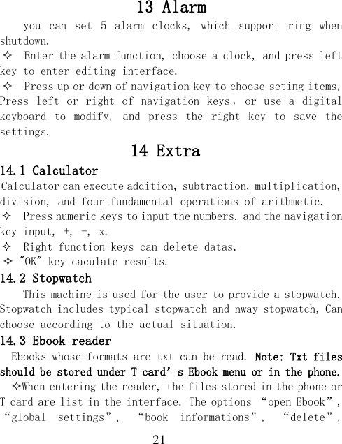  21 13 Alarm you  can  set  5  alarm  clocks,  which  support  ring  when shutdown.   Enter the alarm function, choose a clock, and press left key to enter editing interface.   Press up or down of navigation key to choose seting items, Press left or  right of  navigation  keys ，or  use  a  digital keyboard  to  modify,  and  press  the  right  key  to  save  the settings.   14 Extra   14.1 Calculator Calculator can execute addition, subtraction, multiplication, division, and four fundamental operations of arithmetic.   Press numeric keys to input the numbers. and the navigation key input, +, -, x.   Right function keys can delete datas.  &quot;OK&quot; key caculate results. 14.2 Stopwatch This machine is used for the user to provide a stopwatch. Stopwatch includes typical stopwatch and nway stopwatch, Can choose according to the actual situation. 14.3 Ebook reader Ebooks whose formats are txt can be read. Note: Txt files should be stored under T card’s Ebook menu or in the phone.  When entering the reader, the files stored in the phone or T card are list in the interface. The options “open Ebook”, “global  settings”,  “book  informations”,  “delete”, 