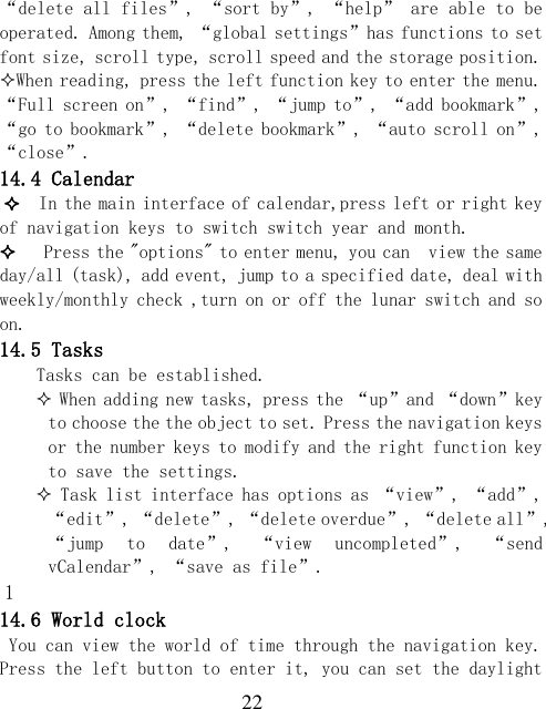  22 “delete all files”, “sort by”, “help” are able to be operated. Among them, “global settings”has functions to set font size, scroll type, scroll speed and the storage position. When reading, press the left function key to enter the menu. “Full screen on”, “find”, “jump to”, “add bookmark”, “go to bookmark”, “delete bookmark”, “auto scroll on”, “close”. 14.4 Calendar   In the main interface of calendar,press left or right key of navigation keys to switch switch year and month.    Press the &quot;options&quot; to enter menu, you can  view the same day/all (task), add event, jump to a specified date, deal with weekly/monthly check ,turn on or off the lunar switch and so on. 14.5 Tasks Tasks can be established.  When adding new tasks, press the “up”and “down”key to choose the the object to set. Press the navigation keys or the number keys to modify and the right function key to save the settings.  Task list interface has options as “view”, “add”, “edit”, “delete”, “delete overdue”, “delete all”, “jump  to  date”,  “view  uncompleted”,  “send vCalendar”, “save as file”. 1 14.6 World clock You can view the world of time through the navigation key. Press the left button to enter it, you can set the daylight 