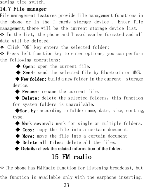  23 saving time switch.  14.7 File manager File management features provide file management functions in the  phone  or  in  the  T  cards  storage  device  .  Enter  file management,there will be the current storage device list.   In the list, the phone and T card can be formated and all data will be deleted.  Click &quot;OK&quot; key enters the selected folder;  Press left function key to enter options, you can perform the following operations:   Open: open the current file.   Send: send the selected file by Bluetooth or MMS.  New folder: build a new folder in the current  storage device.  Rename: rename the current file.  Delete: delete the selected folders，this function for system folders is unavailable.  Sort by: according to folder name, date, size, sorting, type.  Mark several: mark for single or multiple folders.  Copy: copy the file into a certain document.  Move: move the file into a certain document.  Delete all files: delete all the files.   Details: check the related information of the folder. 15 FM radio  The phone has FM Radio function for listening broadcast, but the function is available only with the earphone inserting. 