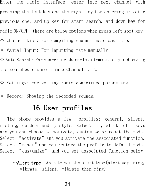  24 Enter  the  radio  interface,  enter  into  next  channel  with pressing the left key and the right key for entering into the previous one, and up key for smart search, and down key for radio ON/OFF, there are below options when press left soft key:  Channel List: For compiling channel name and rate.  Manual Input: For inputting rate manually .  Auto Search: For searching channels automatically and saving the searched channels into Channel List.  Settings: For setting radio conceirned parameters.  Record: Showing the recorded sounds. 16 User profiles The  phone  provides  a  few    profiles:  general,  silent, meeting, outdoor and my style. Select it , click left  keys and you can choose to activate, customize or reset the mode. Select “activate”and you activate the associated function. Select “reset”and you restore the profile to default mode. Select “customize” and you set associated function below: Alert type：Able to set the alert type(alert way: ring, vibrate, silent, vibrate then ring) 