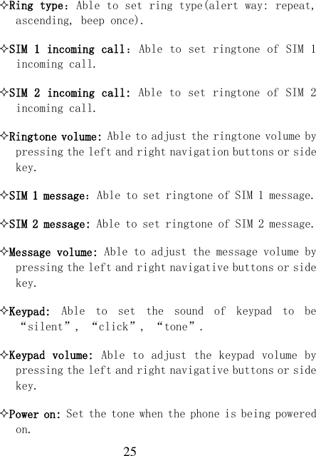  25 Ring type：Able to set ring type(alert way: repeat, ascending, beep once). SIM 1 incoming call：Able to set ringtone of SIM 1 incoming call. SIM 2 incoming call: Able to set ringtone of SIM 2 incoming call. Ringtone volume: Able to adjust the ringtone volume by pressing the left and right navigation buttons or side key. SIM 1 message：Able to set ringtone of SIM 1 message. SIM 2 message: Able to set ringtone of SIM 2 message. Message volume: Able to adjust the message volume by pressing the left and right navigative buttons or side key. Keypad:  Able  to  set  the  sound  of  keypad  to  be “silent”, “click”, “tone”. Keypad volume:  Able to adjust the  keypad volume  by pressing the left and right navigative buttons or side key. Power on: Set the tone when the phone is being powered on. 