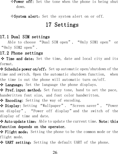  26 Power off: Set the tone when the phone is being shut down. System alert：Set the system alert on or off.    17 Settings  17.1 Dual SIM settings Able to choose “Dual SIM open”, “Only SIM1 open” or “Only SIM2 open”. 17.2 Phone settings  Time and date：Set the time, date and local city and its format.  Schedule power on/off：Set up automatic open/shutdown of the time and switch. Open the automatic shutdown function,  when the time is out the phone will automatic turn on/off.  Language：Set the language the phone displays.  Pref.input method：Set fuzzy tone, hand to set the pace, handwritten font size, and font color handwritten.  Encoding: Setting the way of encoding.  Display: Setting “Wallpaper”. “Screen saver”, “Power on  display”,  “Power  off  display”and  the  switch  of  the display of time and date.  Auto update time：Able to update the current time. Note: this function depends on the operator.  Flight mode：Setting the phone to be the common mode or the flight mode.  UART setting：Setting the default UART of the phone. 