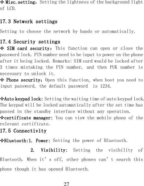  27  Misc.setting：Setting the lightness of the background light of LCD.  17.3 Network settings Setting to choose the network by hands or automatically. 17.4 Security settings  SIM card security：This function can open or close the password lock. PIN number need to be input to power on the phone after it being locked. Remarks: SIM card would be locked after 3  times  mistaking  the  PIN number, and  then  PUK  number  is necessary to unlock it.  Phone security：Open this function, when boot you need to input password, the default password  is 1234.  Auto keypad lock: Setting the waiting time of auto keypad lock. The keypad will be locked automatically after the set time has passed in the standby interface without any operation. certificate manager: You can view the mobile phone of the relevant certificate. 17.5 Connectivity Bluetooth:1. Power: Setting the power of Bluetooth.       2.  Visibility:  Setting  the  visibility  of Bluetooth. When it’s off, other phones can’t search this phone though it has opened Bluetooth. 