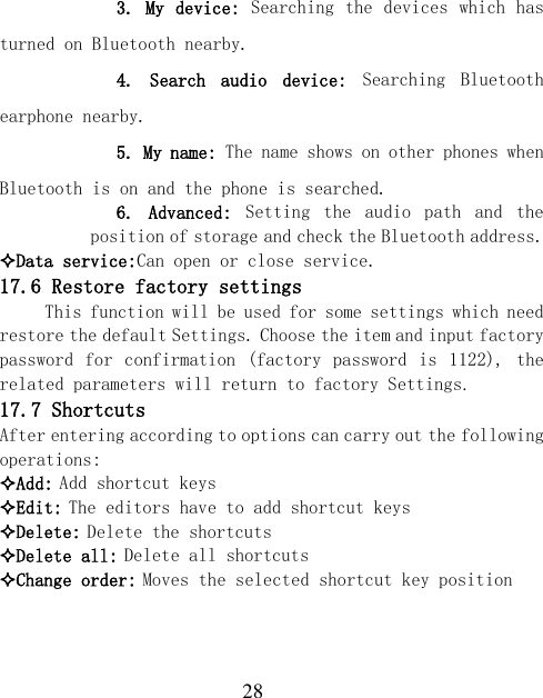  28       3. My device: Searching the devices which has turned on Bluetooth nearby.       4.  Search  audio  device:  Searching  Bluetooth earphone nearby.       5. My name: The name shows on other phones when Bluetooth is on and the phone is searched.     6.  Advanced:  Setting  the  audio  path  and  the position of storage and check the Bluetooth address. Data service:Can open or close service. 17.6 Restore factory settings This function will be used for some settings which need restore the default Settings. Choose the item and input factory password for confirmation  (factory  password  is  1122),  the related parameters will return to factory Settings. 17.7 Shortcuts After entering according to options can carry out the following operations: Add: Add shortcut keys Edit: The editors have to add shortcut keys Delete: Delete the shortcuts Delete all: Delete all shortcuts Change order: Moves the selected shortcut key position  