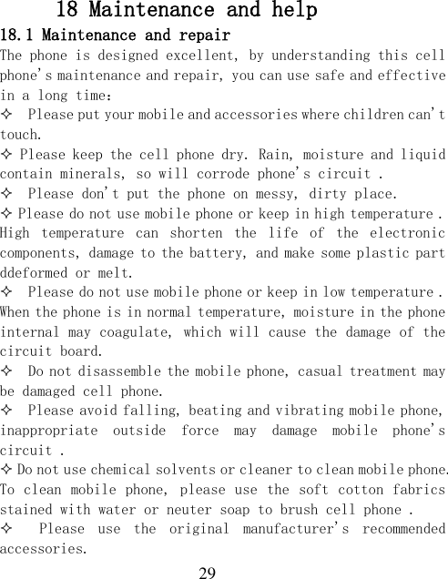  29 18 Maintenance and help 18.1 Maintenance and repair The phone is designed excellent, by understanding this cell phone&apos;s maintenance and repair, you can use safe and effective in a long time：   Please put your mobile and accessories where children can&apos;t touch.  Please keep the cell phone dry. Rain, moisture and liquid contain minerals, so will corrode phone&apos;s circuit .    Please don&apos;t put the phone on messy, dirty place.  Please do not use mobile phone or keep in high temperature . High  temperature  can  shorten  the  life  of  the  electronic components, damage to the battery, and make some plastic part ddeformed or melt.    Please do not use mobile phone or keep in low temperature . When the phone is in normal temperature, moisture in the phone internal may coagulate, which will cause the damage of the circuit board.   Do not disassemble the mobile phone, casual treatment may be damaged cell phone.    Please avoid falling, beating and vibrating mobile phone, inappropriate  outside  force  may  damage  mobile  phone&apos;s circuit .   Do not use chemical solvents or cleaner to clean mobile phone. To clean mobile phone, please use the  soft cotton fabrics stained with water or neuter soap to brush cell phone .    Please  use  the  original  manufacturer&apos;s  recommended accessories. 