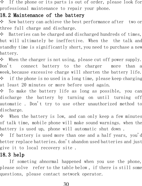  30   If the phone or its parts is out of order, please look for professional maintenance to repair your phone. 18.2 Maintenance of the battery  New battery can achieve the best performance after  two or three full charge and discharge.  Batteries can be charged and discharged hundreds of times, but will ultimately be ineffective. When the  the talk and standby time is significantly short,you need to purchase a new battery.  When the charger is not using, please cut off power supply. Don&apos;t    connect  battery  to  the  charger    more  than  a week,because excessive charge will shorten the battery life.  if the phone is no used in a long time, please keep charging  at least 20 minutes or more before used again.  To make the battery life  as long  as possible, you can discharge  the  battery  by  turning  on  until  turning  off automatic . Don&apos;t try to use other unauthorized method to discharge.  When the battery is low, and can only keep a few minutes of talk time, mobile phone will make sound warnings. when the battery is used up, phone will automatic shut down .  If battery is used more than one and a half years, you&apos;d better replace batteries.don&apos;t abandon used batteries and just give it to local recovery site . 18.3 help If  someting abnormal  happened when  you  use  the  phone, please solve  refer to the table below , if there is still some questions, please contact network operator. 