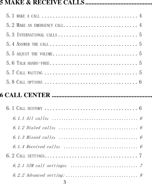  3 5 MAKE &amp; RECEIVE CALLS ................................................................................................................................... 4 5.1 MAKE A CALL ................................... 4 5.2 MAKE AN EMERGENCY CALL ........................... 4 5.3 INTERNATIONAL CALLS ............................. 5 5.4 ANSWER THE CALL ................................ 5 5.5 ADJUST THE VOLUME ............................... 5 5.6 TALK HANDS-FREE ................................ 5 5.7 CALL WAITING .................................. 5 5.8 CALL OPTIONS .................................. 6 6 CALL CENTER ........................................................................................................................................................ 6 6.1 CALL HISTORY .................................. 6 6.1.1 All calls： ..................................... 6 6.1.2 Dialed calls： .................................. 6 6.1.3 Missed calls： .................................. 6 6.1.4 Received calls： ................................ 6 6.2 CALL SETTINGS .................................. 7 6.2.1 SIM call settings： ............................. 7 6.2.2 Advanced setting: ............................... 8 