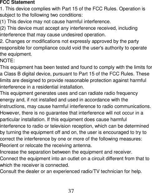  37  FCC Statement 1. This device complies with Part 15 of the FCC Rules. Operation is subject to the following two conditions: (1) This device may not cause harmful interference. (2) This device must accept any interference received, including interference that may cause undesired operation. 2. Changes or modifications not expressly approved by the party responsible for compliance could void the user&apos;s authority to operate the equipment. NOTE:   This equipment has been tested and found to comply with the limits for a Class B digital device, pursuant to Part 15 of the FCC Rules. These limits are designed to provide reasonable protection against harmful interference in a residential installation. This equipment generates uses and can radiate radio frequency energy and, if not installed and used in accordance with the instructions, may cause harmful interference to radio communications. However, there is no guarantee that interference will not occur in a particular installation. If this equipment does cause harmful interference to radio or television reception, which can be determined by turning the equipment off and on, the user is encouraged to try to correct the interference by one or more of the following measures: Reorient or relocate the receiving antenna. Increase the separation between the equipment and receiver. Connect the equipment into an outlet on a circuit different from that to which the receiver is connected.   Consult the dealer or an experienced radio/TV technician for help.  