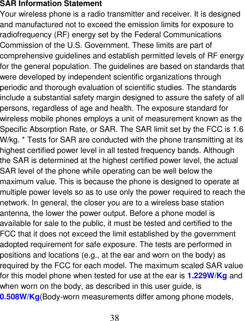  38 SAR Information Statement Your wireless phone is a radio transmitter and receiver. It is designed and manufactured not to exceed the emission limits for exposure to radiofrequency (RF) energy set by the Federal Communications Commission of the U.S. Government. These limits are part of comprehensive guidelines and establish permitted levels of RF energy for the general population. The guidelines are based on standards that were developed by independent scientific organizations through periodic and thorough evaluation of scientific studies. The standards include a substantial safety margin designed to assure the safety of all persons, regardless of age and health. The exposure standard for wireless mobile phones employs a unit of measurement known as the Specific Absorption Rate, or SAR. The SAR limit set by the FCC is 1.6 W/kg. * Tests for SAR are conducted with the phone transmitting at its highest certified power level in all tested frequency bands. Although the SAR is determined at the highest certified power level, the actual SAR level of the phone while operating can be well below the maximum value. This is because the phone is designed to operate at multiple power levels so as to use only the power required to reach the network. In general, the closer you are to a wireless base station antenna, the lower the power output. Before a phone model is available for sale to the public, it must be tested and certified to the FCC that it does not exceed the limit established by the government adopted requirement for safe exposure. The tests are performed in positions and locations (e.g., at the ear and worn on the body) as required by the FCC for each model. The maximum scaled SAR value for this model phone when tested for use at the ear is 1.229W/Kg and when worn on the body, as described in this user guide, is 0.508W/Kg(Body-worn measurements differ among phone models, 