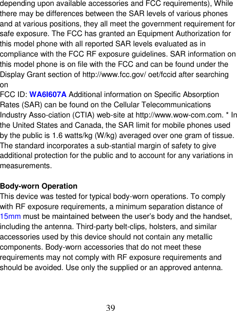  39 depending upon available accessories and FCC requirements), While there may be differences between the SAR levels of various phones and at various positions, they all meet the government requirement for safe exposure. The FCC has granted an Equipment Authorization for this model phone with all reported SAR levels evaluated as in compliance with the FCC RF exposure guidelines. SAR information on this model phone is on file with the FCC and can be found under the Display Grant section of http://www.fcc.gov/ oet/fccid after searching on   FCC ID: WA6I607A Additional information on Specific Absorption Rates (SAR) can be found on the Cellular Telecommunications Industry Asso-ciation (CTIA) web-site at http://www.wow-com.com. * In the United States and Canada, the SAR limit for mobile phones used by the public is 1.6 watts/kg (W/kg) averaged over one gram of tissue. The standard incorporates a sub-stantial margin of safety to give additional protection for the public and to account for any variations in measurements.  Body-worn Operation This device was tested for typical body-worn operations. To comply with RF exposure requirements, a minimum separation distance of 15mm must be maintained between the user’s body and the handset, including the antenna. Third-party belt-clips, holsters, and similar accessories used by this device should not contain any metallic components. Body-worn accessories that do not meet these requirements may not comply with RF exposure requirements and should be avoided. Use only the supplied or an approved antenna.   