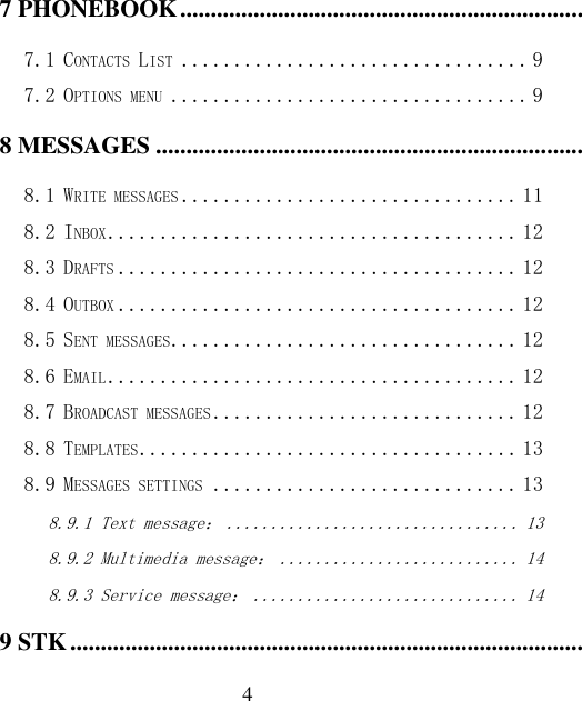  4 7 PHONEBOOK ........................................................................................................................................................... 9 7.1 CONTACTS LIST ................................. 9 7.2 OPTIONS MENU .................................. 9 8 MESSAGES ............................................................................................................................................................. 11 8.1 WRITE MESSAGES ................................ 11 8.2 INBOX ....................................... 12 8.3 DRAFTS ...................................... 12 8.4 OUTBOX ...................................... 12 8.5 SENT MESSAGES ................................. 12 8.6 EMAIL ....................................... 12 8.7 BROADCAST MESSAGES ............................. 12 8.8 TEMPLATES .................................... 13 8.9 MESSAGES SETTINGS ............................. 13 8.9.1 Text message： ................................. 13 8.9.2 Multimedia message： ........................... 14 8.9.3 Service message： .............................. 14 9 STK ........................................................................................................................................................................... 14 