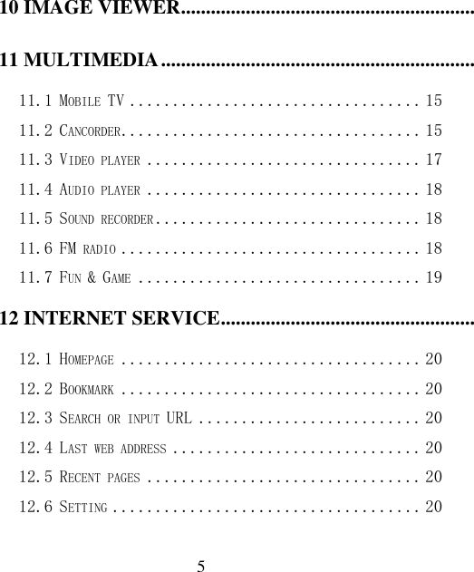  5 10 IMAGE VIEWER .................................................................................................................................................. 14 11 MULTIMEDIA ...................................................................................................................................................... 15 11.1 MOBILE TV .................................. 15 11.2 CANCORDER ................................... 15 11.3 VIDEO PLAYER ................................ 17 11.4 AUDIO PLAYER ................................ 18 11.5 SOUND RECORDER ............................... 18 11.6 FM RADIO ................................... 18 11.7 FUN &amp; GAME ................................. 19 12 INTERNET SERVICE .......................................................................................................................................... 19 12.1 HOMEPAGE ................................... 20 12.2 BOOKMARK ................................... 20 12.3 SEARCH OR INPUT URL .......................... 20 12.4 LAST WEB ADDRESS ............................. 20 12.5 RECENT PAGES ................................ 20 12.6 SETTING .................................... 20 