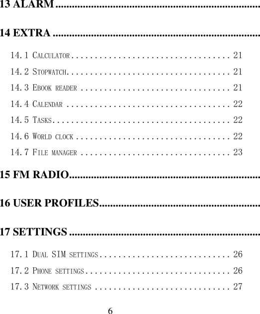  6 13 ALARM .................................................................................................................................................................. 21 14 EXTRA ................................................................................................................................................................... 21 14.1 CALCULATOR .................................. 21 14.2 STOPWATCH ................................... 21 14.3 EBOOK READER ................................ 21 14.4 CALENDAR ................................... 22 14.5 TASKS ...................................... 22 14.6 WORLD CLOCK ................................. 22 14.7 FILE MANAGER ................................ 23 15 FM RADIO ............................................................................................................................................................. 23 16 USER PROFILES .................................................................................................................................................. 24 17 SETTINGS ............................................................................................................................................................. 26 17.1 DUAL SIM SETTINGS ............................ 26 17.2 PHONE SETTINGS ............................... 26 17.3 NETWORK SETTINGS ............................. 27 