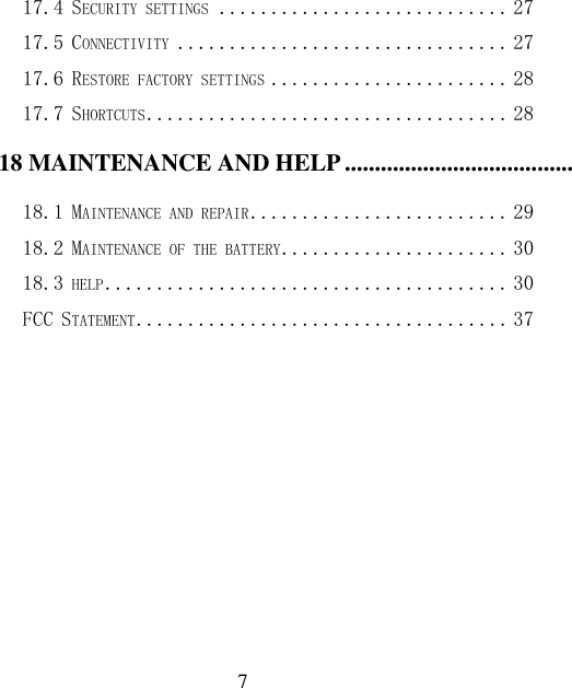  7 17.4 SECURITY SETTINGS ............................ 27 17.5 CONNECTIVITY ................................ 27 17.6 RESTORE FACTORY SETTINGS ....................... 28 17.7 SHORTCUTS ................................... 28 18 MAINTENANCE AND HELP ............................................................................................................................. 29 18.1 MAINTENANCE AND REPAIR ......................... 29 18.2 MAINTENANCE OF THE BATTERY ...................... 30 18.3 HELP ....................................... 30 FCC STATEMENT .................................... 37   